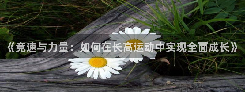 熊猫体育v3.新网页.org：《竞速与力量：如何在长高运动中实现全面成长》